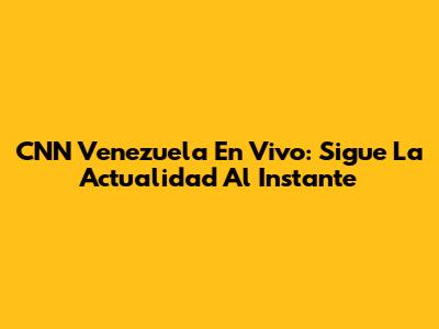 CNN Venezuela En Vivo: Sigue La Actualidad Al Instante