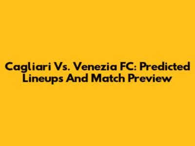Cagliari Vs. Venezia FC: Predicted Lineups And Match Preview
