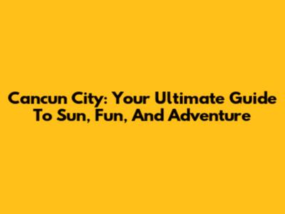 Cancun City: Your Ultimate Guide To Sun, Fun, And Adventure