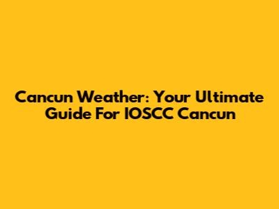 Cancun Weather: Your Ultimate Guide For IOSCC Cancun