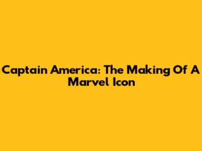 Captain America: The Making Of A Marvel Icon
