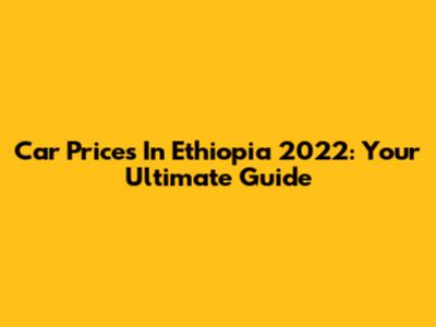Car Prices In Ethiopia 2022: Your Ultimate Guide