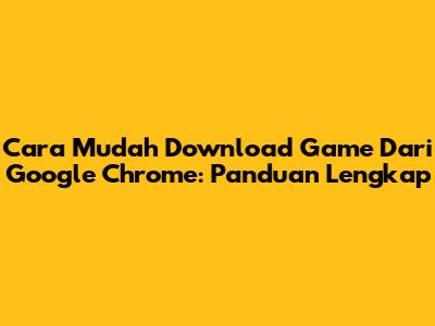 Cara Mudah Download Game Dari Google Chrome: Panduan Lengkap