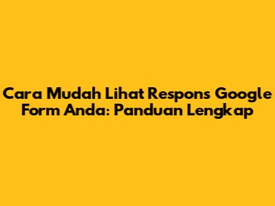 Cara Mudah Lihat Respons Google Form Anda: Panduan Lengkap