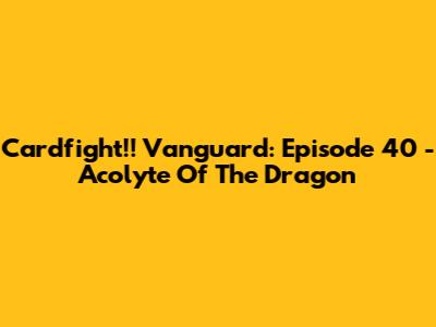 Cardfight!! Vanguard: Episode 40 - Acolyte Of The Dragon