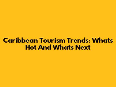 Caribbean Tourism Trends: What's Hot And What's Next