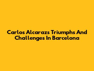 Carlos Alcaraz's Triumphs And Challenges In Barcelona