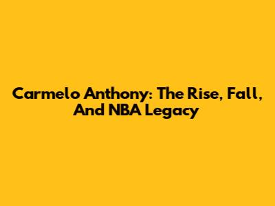 Carmelo Anthony: The Rise, Fall, And NBA Legacy