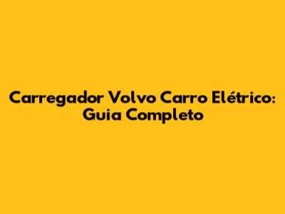 Carregador Volvo Carro Elétrico: Guia Completo