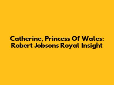 Catherine, Princess Of Wales: Robert Jobson's Royal Insight