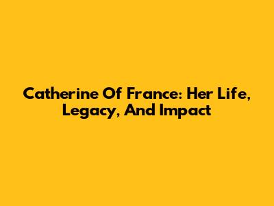 Catherine Of France: Her Life, Legacy, And Impact
