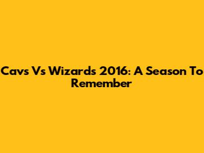 Cavs Vs Wizards 2016: A Season To Remember