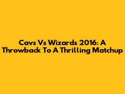 Cavs Vs Wizards 2016: A Throwback To A Thrilling Matchup