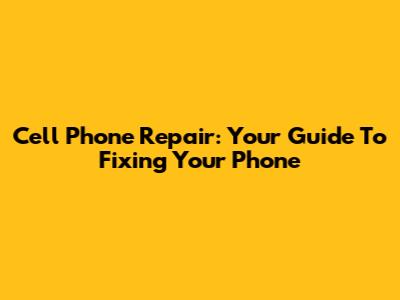 Cell Phone Repair: Your Guide To Fixing Your Phone
