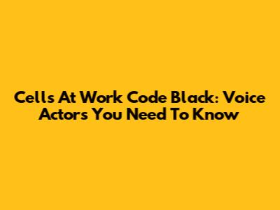 Cells At Work Code Black: Voice Actors You Need To Know