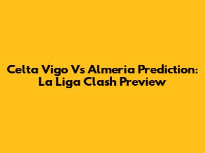 Celta Vigo Vs Almeria Prediction: La Liga Clash Preview