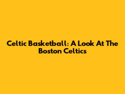 Celtic Basketball: A Look At The Boston Celtics