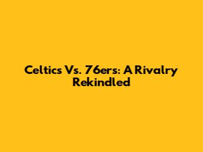 Celtics Vs. 76ers: A Rivalry Rekindled