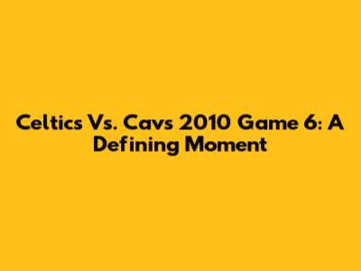 Celtics Vs. Cavs 2010 Game 6: A Defining Moment