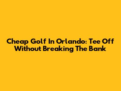 Cheap Golf In Orlando: Tee Off Without Breaking The Bank