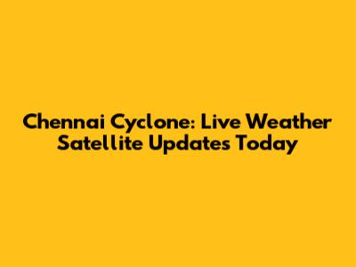 Chennai Cyclone: Live Weather Satellite Updates Today