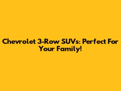 Chevrolet 3-Row SUVs: Perfect For Your Family!