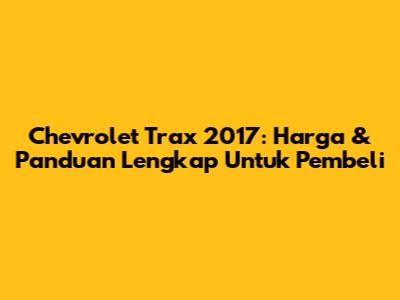 Chevrolet Trax 2017: Harga & Panduan Lengkap Untuk Pembeli