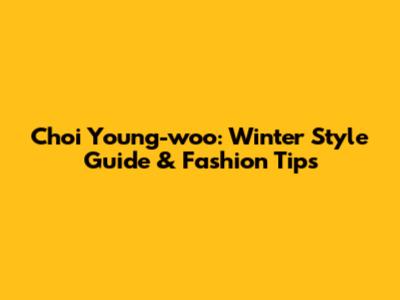 Choi Young-woo: Winter Style Guide & Fashion Tips