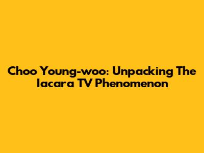 Choo Young-woo: Unpacking The Iacara TV Phenomenon