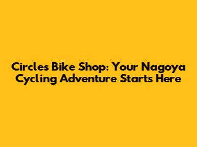 Circles Bike Shop: Your Nagoya Cycling Adventure Starts Here