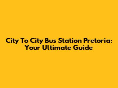 City To City Bus Station Pretoria: Your Ultimate Guide