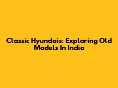 Classic Hyundais: Exploring Old Models In India