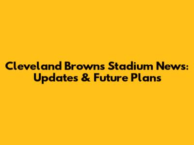 Cleveland Browns Stadium News: Updates & Future Plans