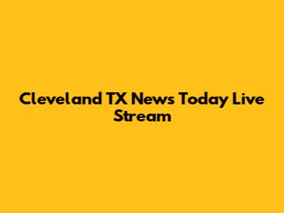 Cleveland TX News Today Live Stream
