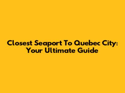Closest Seaport To Quebec City: Your Ultimate Guide