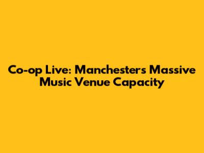 Co-op Live: Manchester's Massive Music Venue Capacity