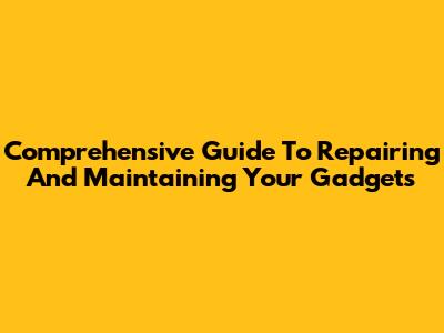 Comprehensive Guide To Repairing And Maintaining Your Gadgets