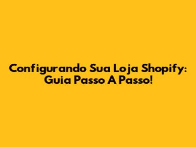 Configurando Sua Loja Shopify: Guia Passo A Passo!