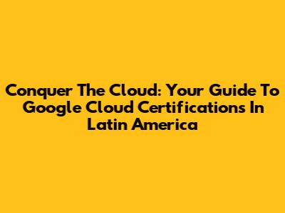 Conquer The Cloud: Your Guide To Google Cloud Certifications In Latin America