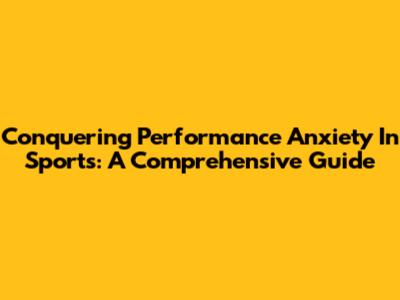 Conquering Performance Anxiety In Sports: A Comprehensive Guide