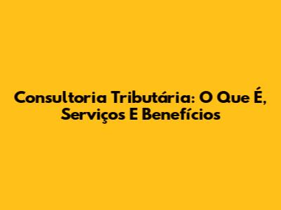 Consultoria Tributária: O Que É, Serviços E Benefícios