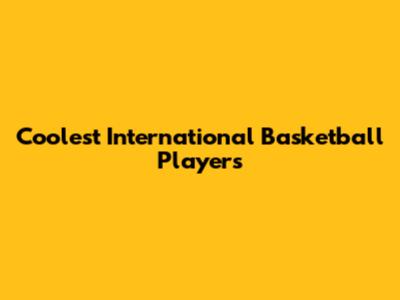 Coolest International Basketball Players