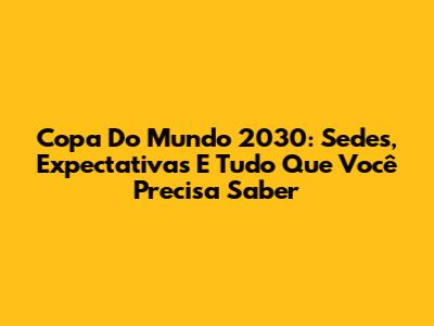 Copa Do Mundo 2030: Sedes, Expectativas E Tudo Que Você Precisa Saber