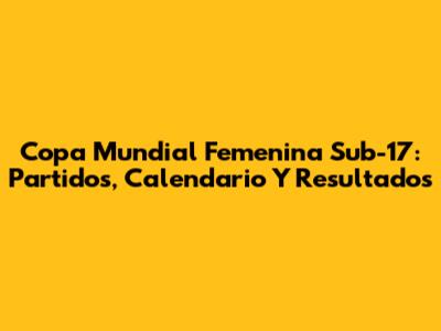 Copa Mundial Femenina Sub-17: Partidos, Calendario Y Resultados