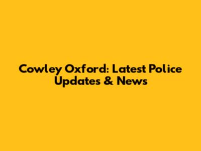 Cowley Oxford: Latest Police Updates & News