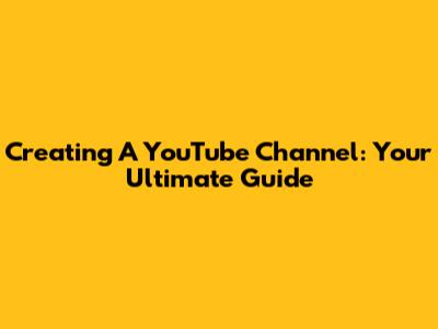 Creating A YouTube Channel: Your Ultimate Guide