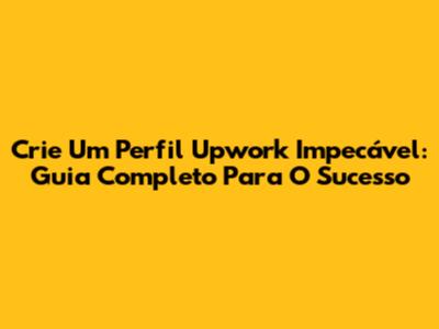 Crie Um Perfil Upwork Impecável: Guia Completo Para O Sucesso