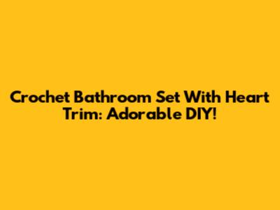 Crochet Bathroom Set With Heart Trim: Adorable DIY!