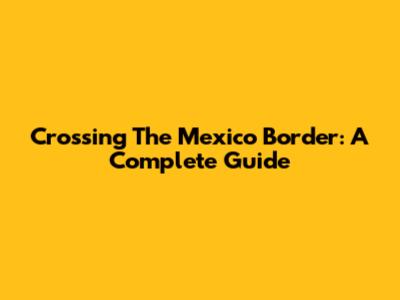 Crossing The Mexico Border: A Complete Guide
