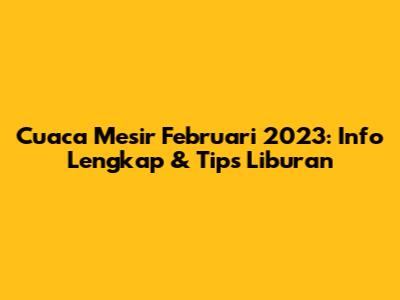 Cuaca Mesir Februari 2023: Info Lengkap & Tips Liburan